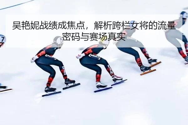 吴艳妮战绩成焦点，解析跨栏女将的流量密码与赛场真实